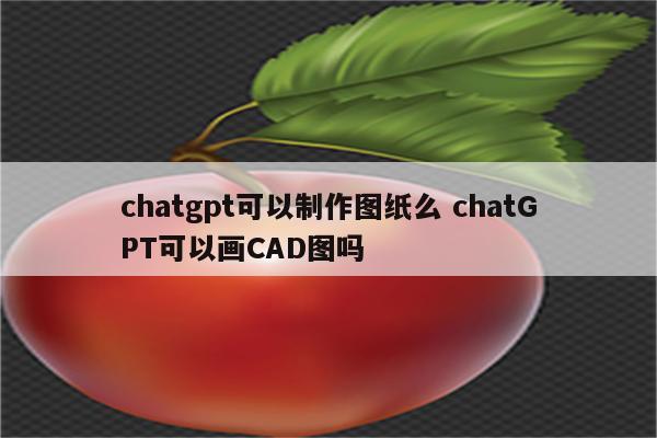 chatgpt可以制作图纸么 chatGPT可以画CAD图吗