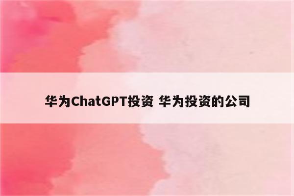 华为ChatGPT投资 华为投资的公司