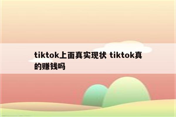 tiktok上面真实现状 tiktok真的赚钱吗
