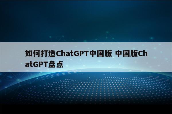 如何打造ChatGPT中国版 中国版ChatGPT盘点