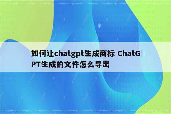 如何让chatgpt生成商标 ChatGPT生成的文件怎么导出