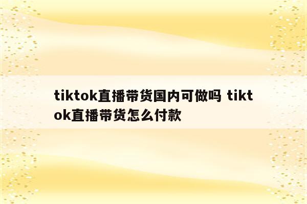 tiktok直播带货国内可做吗 tiktok直播带货怎么付款