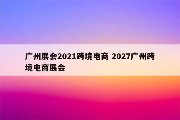广州展会2021跨境电商 2027广州跨境电商展会