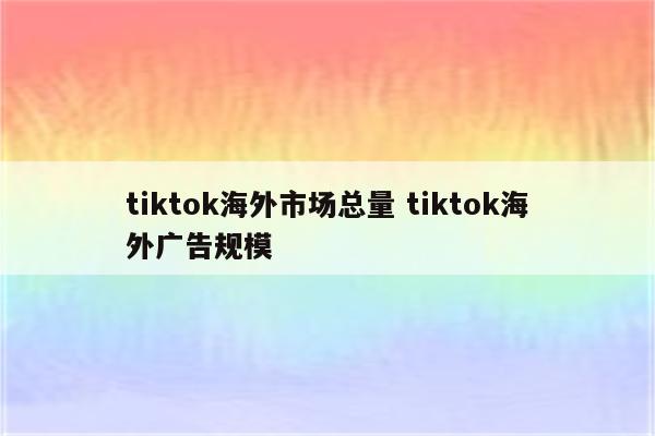 tiktok海外市场总量 tiktok海外广告规模