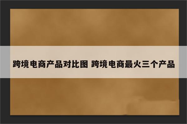跨境电商产品对比图 跨境电商最火三个产品