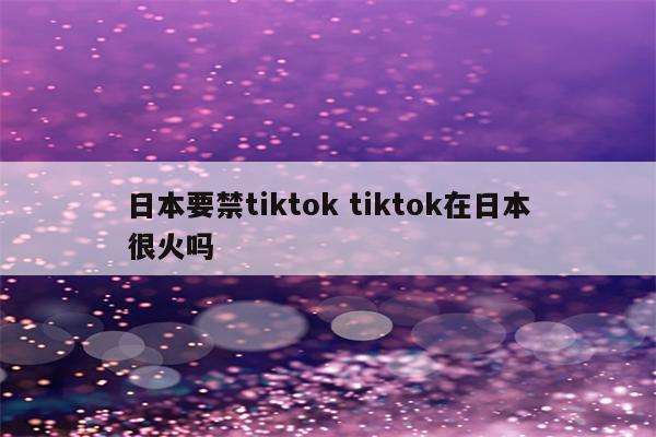 日本要禁tiktok tiktok在日本很火吗