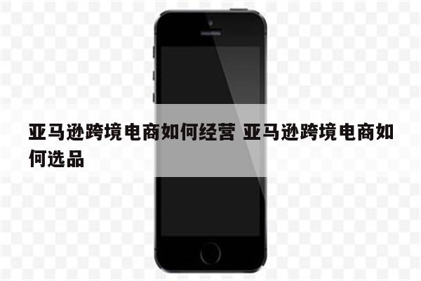 亚马逊跨境电商如何经营 亚马逊跨境电商如何选品