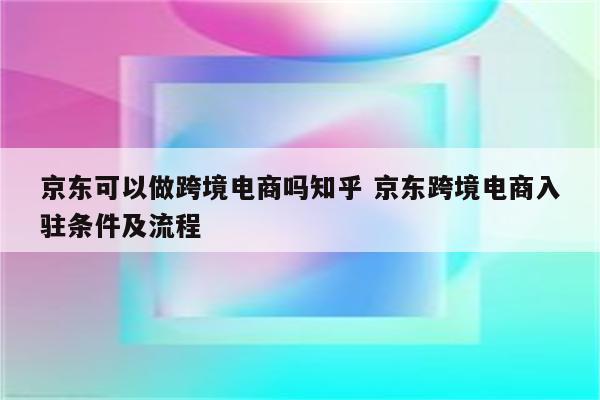 京东可以做跨境电商吗知乎 京东跨境电商入驻条件及流程