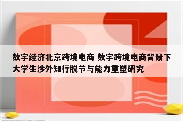 数字经济北京跨境电商 数字跨境电商背景下大学生涉外知行脱节与能力重塑研究