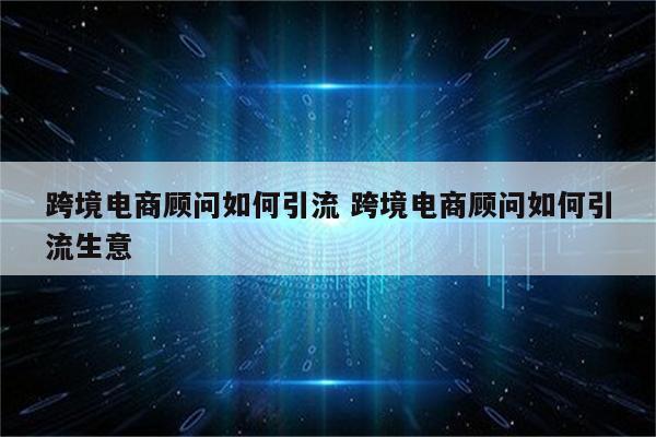 跨境电商顾问如何引流 跨境电商顾问如何引流生意