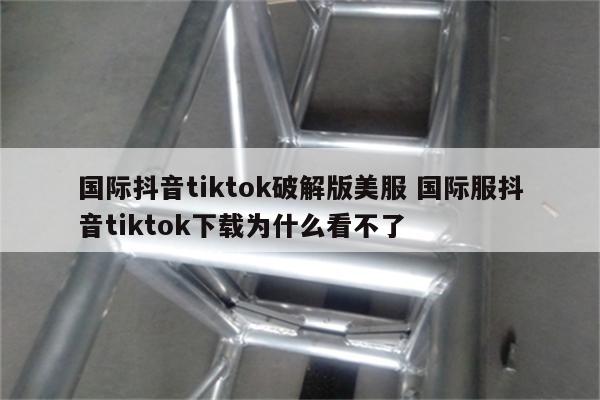国际抖音tiktok破解版美服 国际服抖音tiktok下载为什么看不了