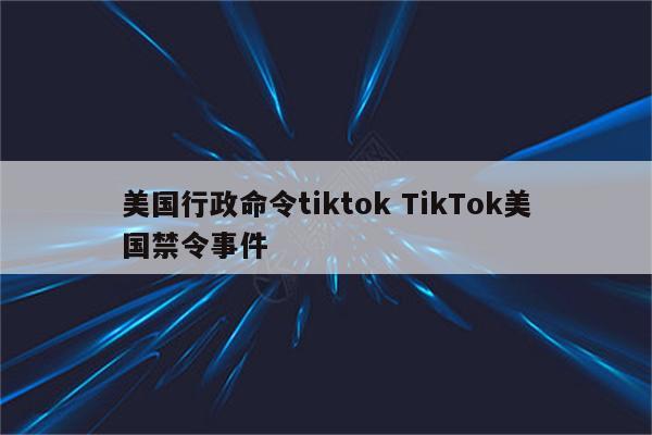 美国行政命令tiktok TikTok美国禁令事件
