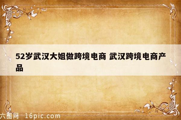 52岁武汉大姐做跨境电商 武汉跨境电商产品