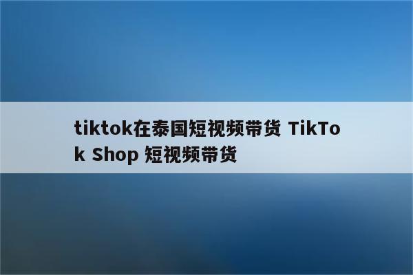 tiktok在泰国短视频带货 TikTok Shop 短视频带货