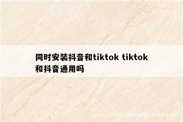 同时安装抖音和tiktok tiktok和抖音通用吗