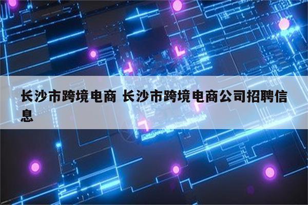 长沙市跨境电商 长沙市跨境电商公司招聘信息