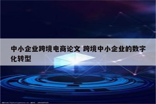 中小企业跨境电商论文 跨境中小企业的数字化转型