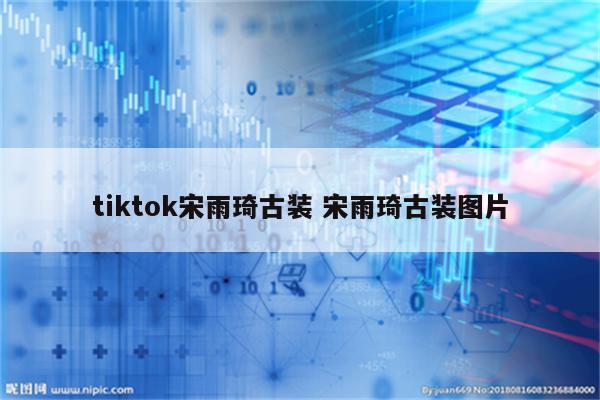 tiktok宋雨琦古装 宋雨琦古装图片