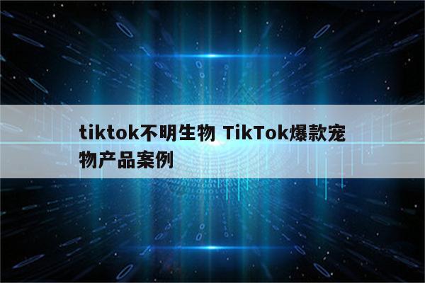 tiktok不明生物 TikTok爆款宠物产品案例