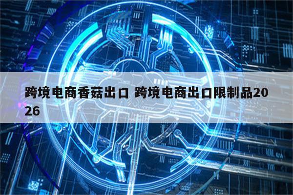 跨境电商香菇出口 跨境电商出口限制品2026
