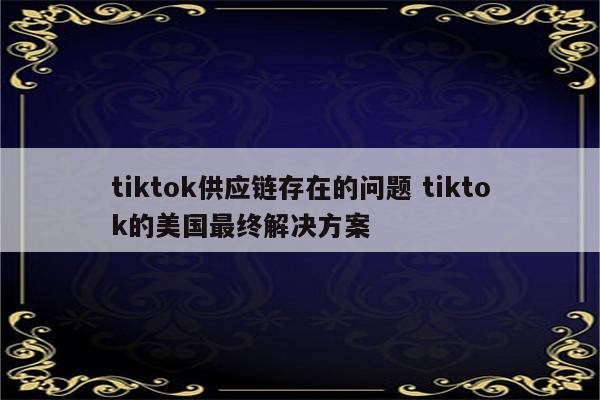 tiktok供应链存在的问题 tiktok的美国最终解决方案