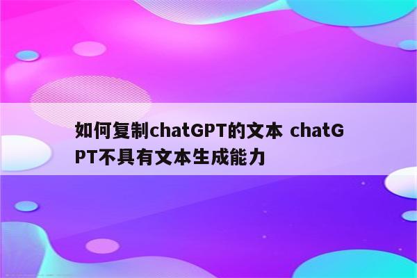 如何复制chatGPT的文本 chatGPT不具有文本生成能力