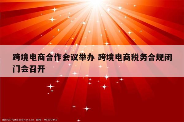 跨境电商合作会议举办 跨境电商税务合规闭门会召开