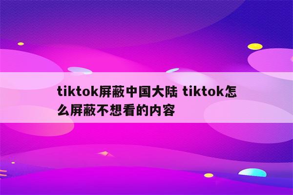 tiktok屏蔽中国大陆 tiktok怎么屏蔽不想看的内容