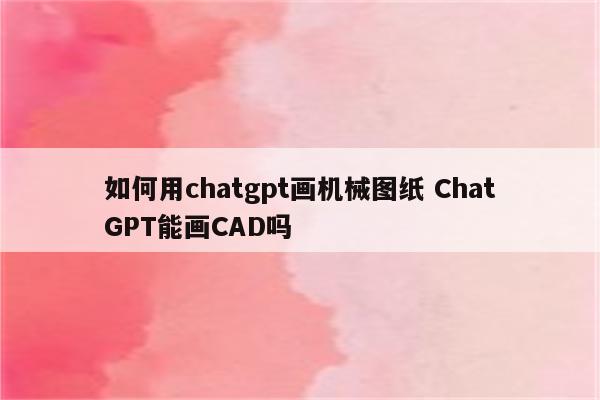 如何用chatgpt画机械图纸 ChatGPT能画CAD吗
