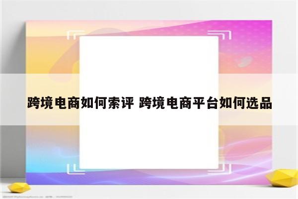 跨境电商如何索评 跨境电商平台如何选品