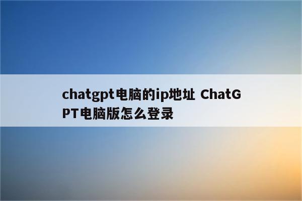 chatgpt电脑的ip地址 ChatGPT电脑版怎么登录