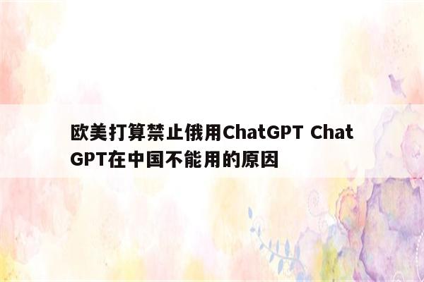 欧美打算禁止俄用ChatGPT ChatGPT在中国不能用的原因
