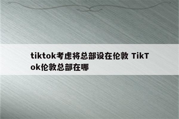 tiktok考虑将总部设在伦敦 TikTok伦敦总部在哪