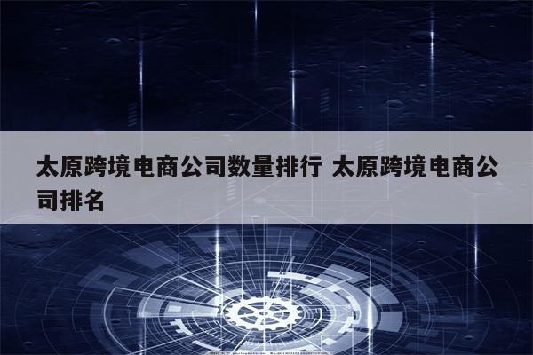 太原跨境电商公司数量排行 太原跨境电商公司排名