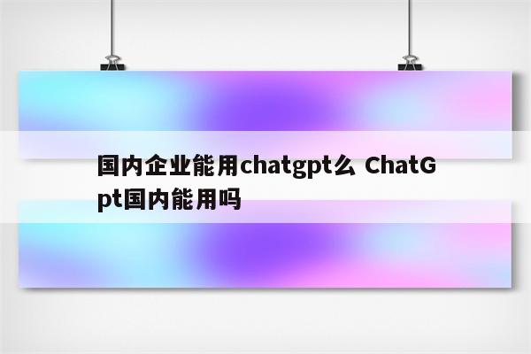 国内企业能用chatgpt么 ChatGpt国内能用吗