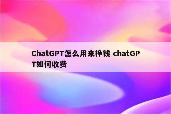 ChatGPT怎么用来挣钱 chatGPT如何收费