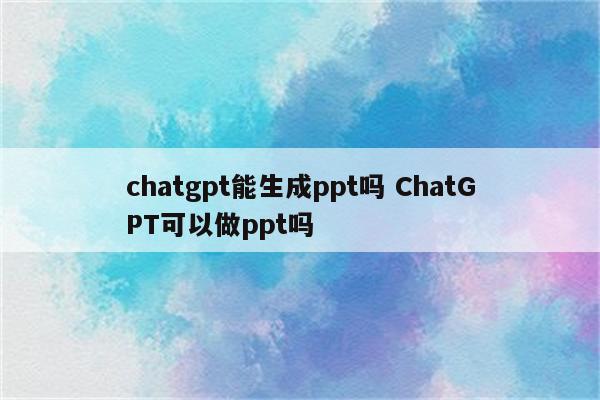 chatgpt能生成ppt吗 ChatGPT可以做ppt吗
