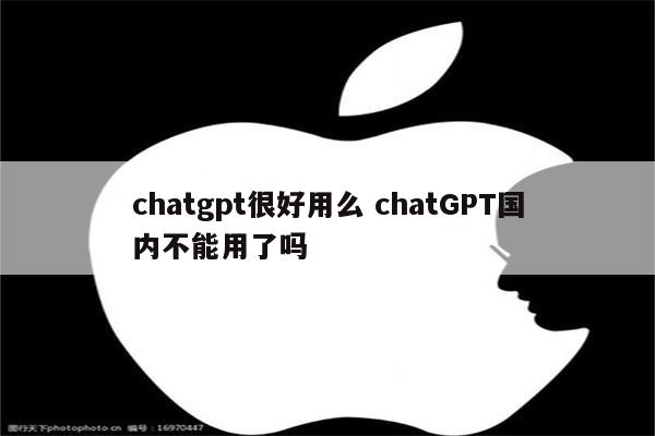 chatgpt很好用么 chatGPT国内不能用了吗