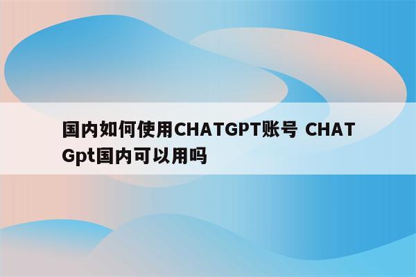 国内如何使用CHATGPT账号 CHATGpt国内可以用吗