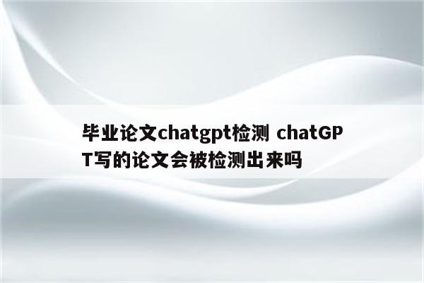 毕业论文chatgpt检测 chatGPT写的论文会被检测出来吗