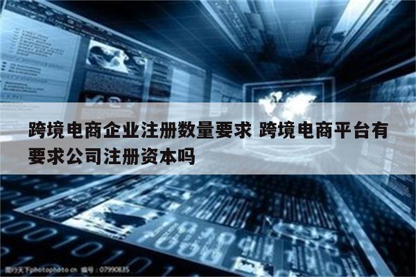 跨境电商企业注册数量要求 跨境电商平台有要求公司注册资本吗