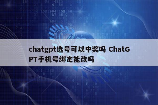 chatgpt选号可以中奖吗 ChatGPT手机号绑定能改吗