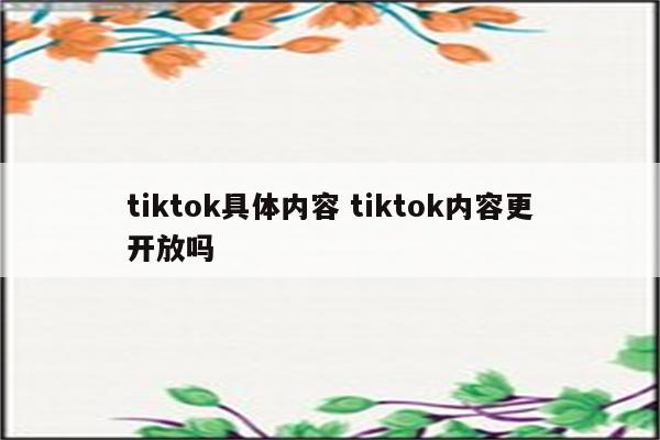 tiktok具体内容 tiktok内容更开放吗