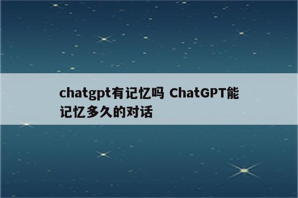 chatgpt有记忆吗 ChatGPT能记忆多久的对话