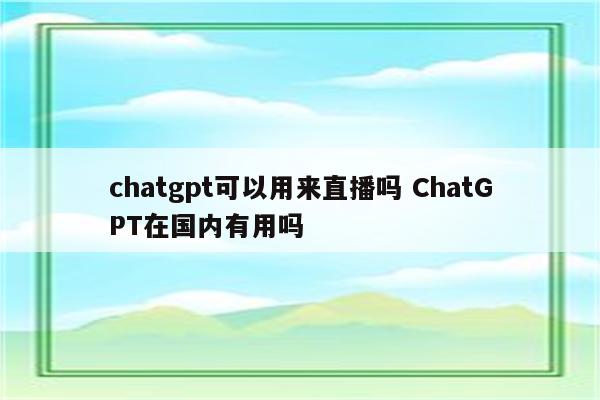 chatgpt可以用来直播吗 ChatGPT在国内有用吗