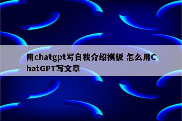 用chatgpt写自我介绍模板 怎么用ChatGPT写文章