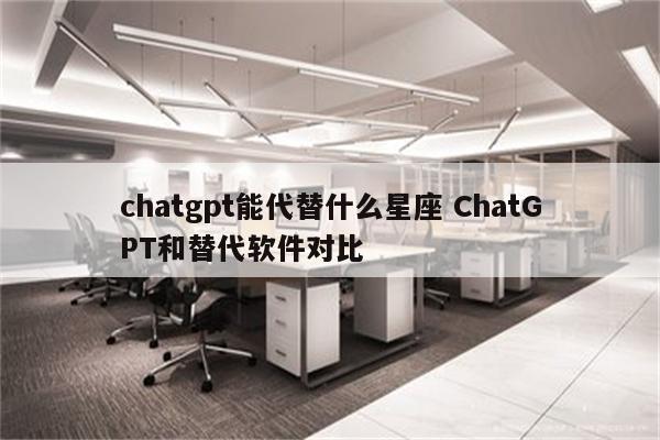 chatgpt能代替什么星座 ChatGPT和替代软件对比