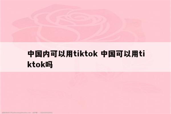 中国内可以用tiktok 中国可以用tiktok吗
