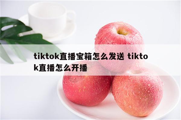 tiktok直播宝箱怎么发送 tiktok直播怎么开播