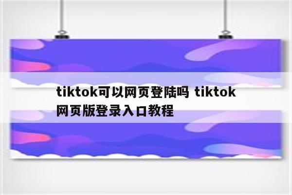 tiktok可以网页登陆吗 tiktok网页版登录入口教程